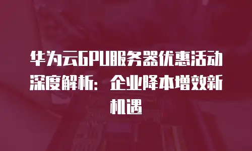 华为云GPU服务器优惠活动深度解析：企业降本增效新机遇