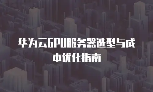 华为云GPU服务器选型与成本优化指南