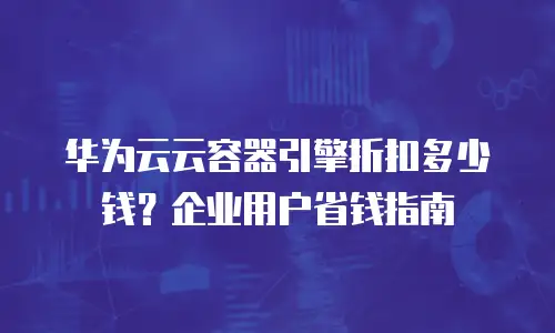 华为云云容器引擎折扣多少钱？企业用户省钱指南
