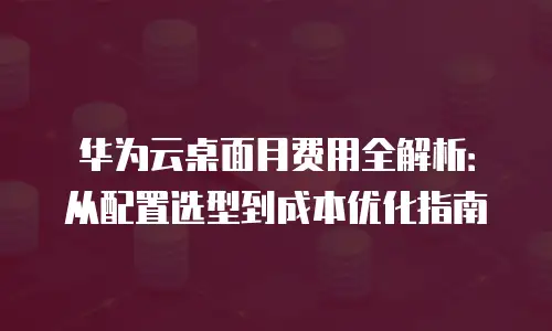 华为云桌面月费用全解析：从配置选型到成本优化指南
