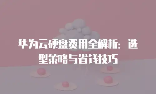 华为云硬盘费用全解析：选型策略与省钱技巧