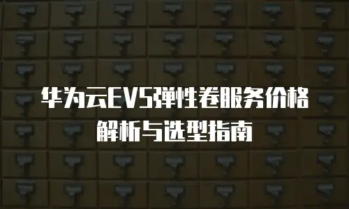 华为云EVS弹性卷服务价格解析与选型指南
