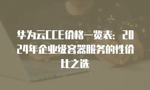 华为云CCE价格一览表：2024年企业级容器服务的性价比之选