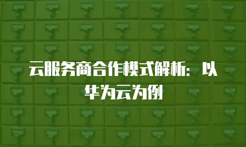 云服务商合作模式解析：以华为云为例