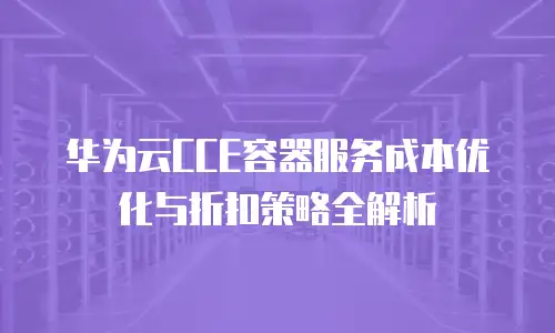 华为云CCE容器服务成本优化与折扣策略全解析