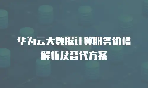华为云大数据计算服务价格解析及替代方案