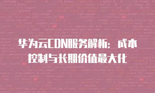 华为云CDN服务解析：成本控制与长期价值最大化