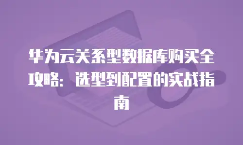 华为云关系型数据库购买全攻略：选型到配置的实战指南