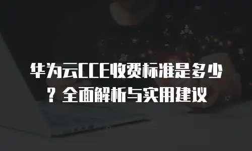 华为云CCE收费标准是多少？全面解析与实用建议