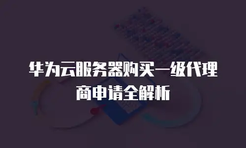 华为云服务器购买一级代理商申请全解析