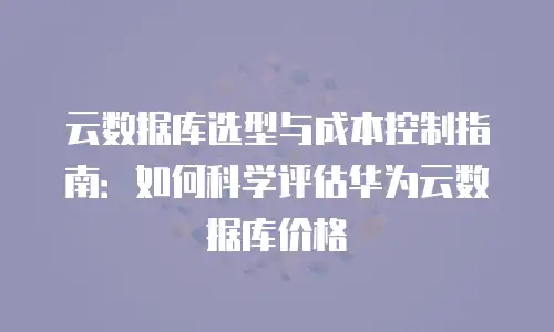云数据库选型与成本控制指南：如何科学评估华为云数据库价格