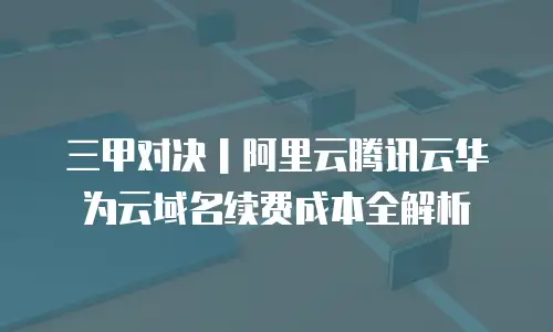 三甲对决｜阿里云腾讯云华为云域名续费成本全解析