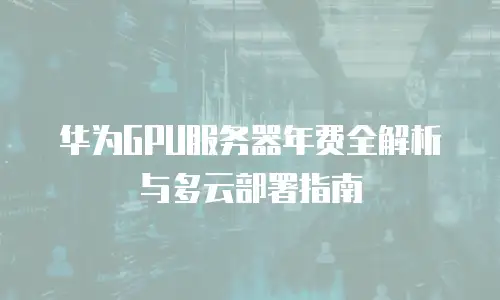 华为GPU服务器年费全解析与多云部署指南