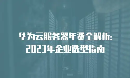 华为云服务器年费全解析：2023年企业选型指南