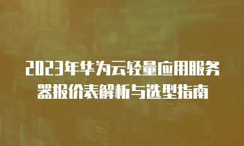 2023年华为云轻量应用服务器报价表解析与选型指南