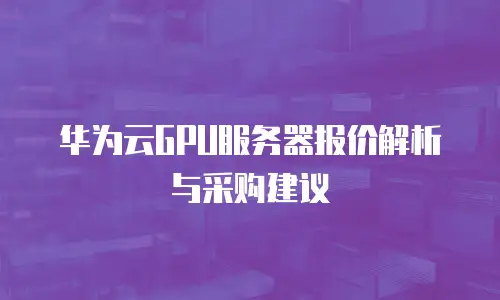 华为云GPU服务器报价解析与采购建议