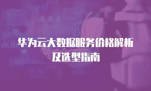 华为云大数据服务价格解析及选型指南