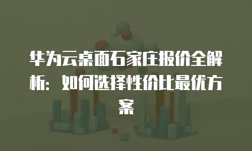 华为云桌面石家庄报价全解析：如何选择性价比最优方案