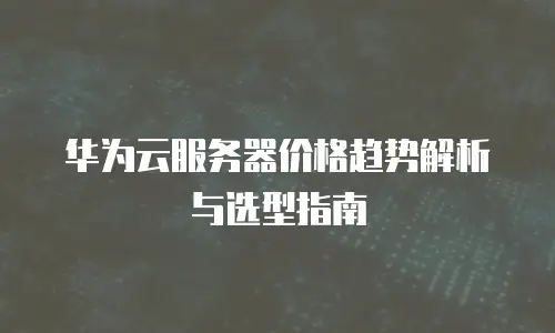 华为云服务器价格趋势解析与选型指南