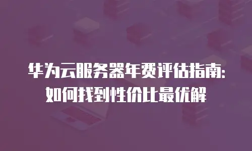 华为云服务器年费评估指南：如何找到性价比最优解