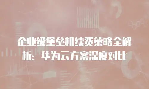 企业级堡垒机续费策略全解析：华为云方案深度对比