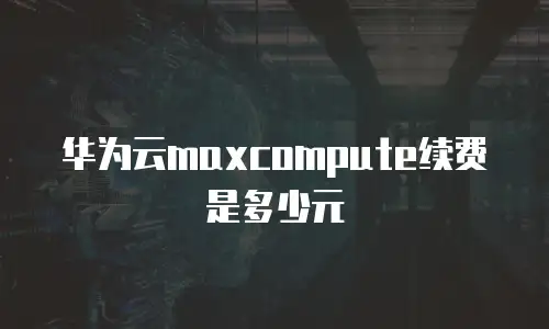 华为云maxcompute续费是多少元