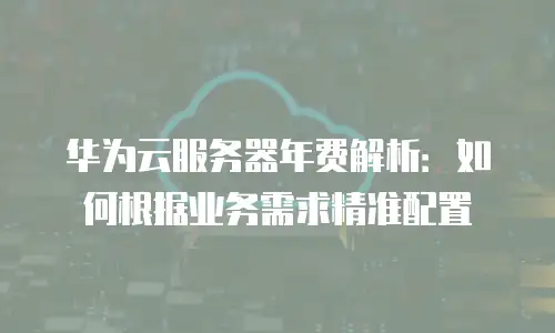 华为云服务器年费解析：如何根据业务需求精准配置