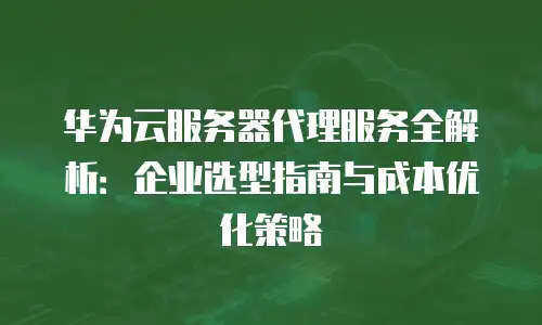 华为云服务器代理服务全解析：企业选型指南与成本优化策略