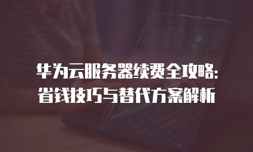 华为云服务器续费全攻略：省钱技巧与替代方案解析