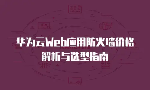 华为云Web应用防火墙价格解析与选型指南