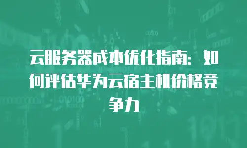 云服务器成本优化指南：如何评估华为云宿主机价格竞争力