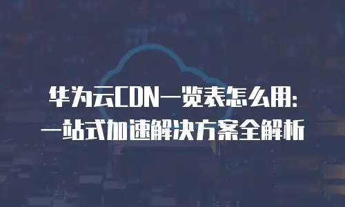 华为云CDN一览表怎么用：一站式加速解决方案全解析