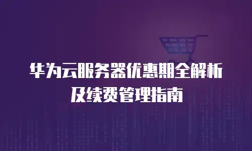 华为云服务器优惠期全解析及续费管理指南