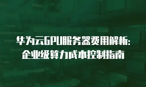华为云GPU服务器费用解析：企业级算力成本控制指南