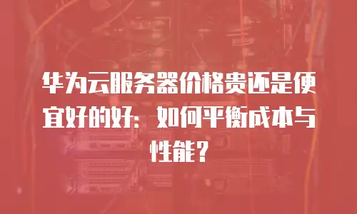 华为云服务器价格贵还是便宜好的好：如何平衡成本与性能？