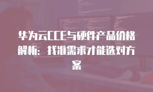 华为云CCE与硬件产品价格解析：找准需求才能选对方案