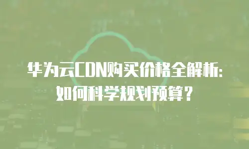 华为云CDN购买价格全解析：如何科学规划预算？