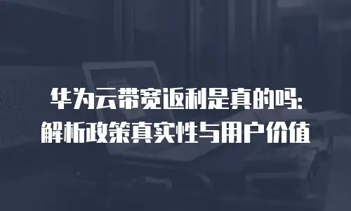 华为云带宽返利是真的吗：解析政策真实性与用户价值