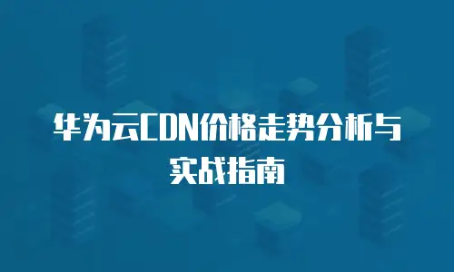华为云CDN价格走势分析与实战指南