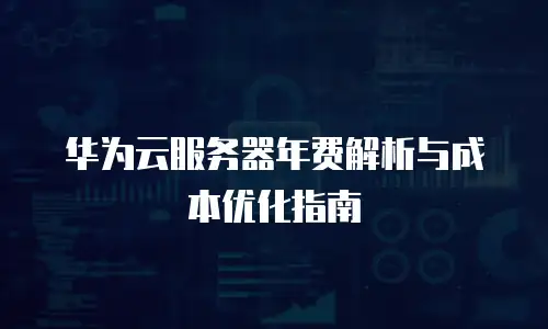 华为云服务器年费解析与成本优化指南