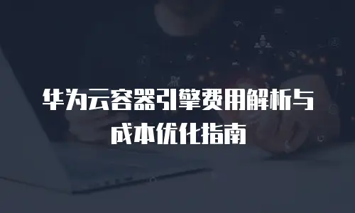 华为云容器引擎费用解析与成本优化指南