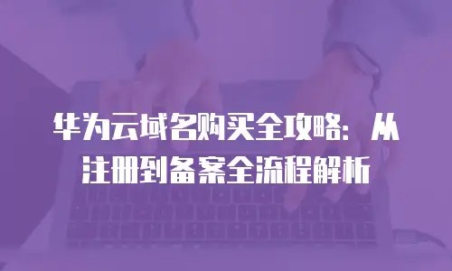 华为云域名购买全攻略：从注册到备案全流程解析