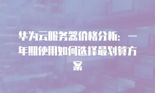 华为云服务器价格分析：一年期使用如何选择最划算方案