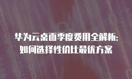 华为云桌面季度费用全解析：如何选择性价比最优方案