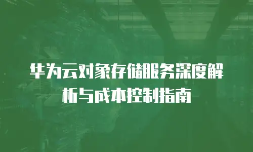 华为云对象存储服务深度解析与成本控制指南