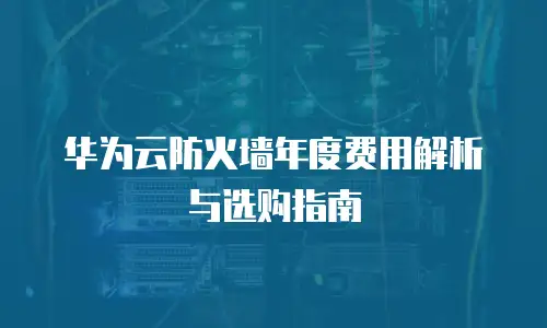 华为云防火墙年度费用解析与选购指南
