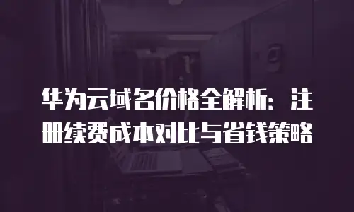 华为云域名价格全解析：注册续费成本对比与省钱策略