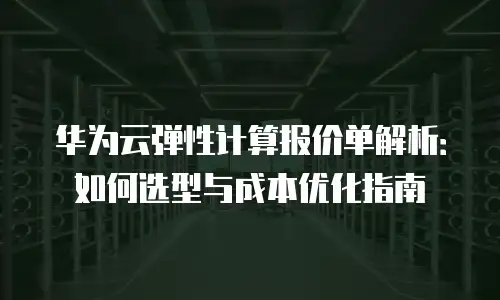 华为云弹性计算报价单解析：如何选型与成本优化指南