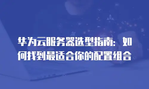 华为云服务器选型指南：如何找到最适合你的配置组合