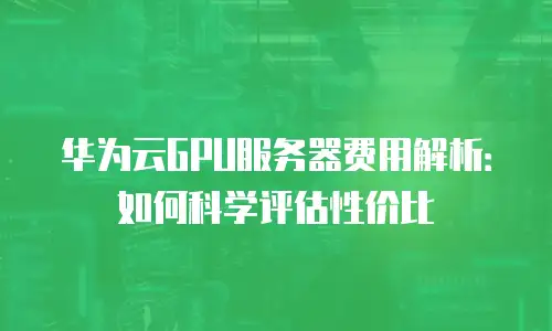 华为云GPU服务器费用解析：如何科学评估性价比